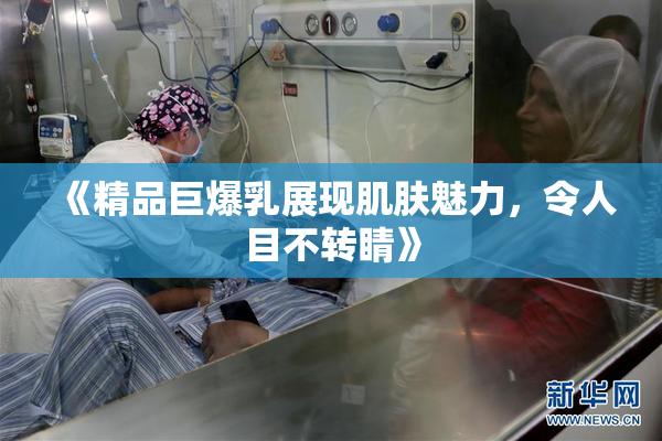 《精品巨爆乳展现肌肤魅力，令人目不转睛》