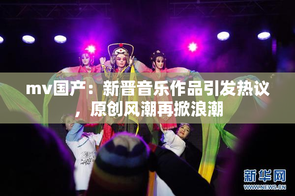 mv国产：新晋音乐作品引发热议，原创风潮再掀浪潮