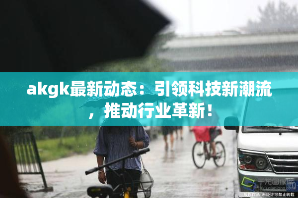 akgk最新动态：引领科技新潮流，推动行业革新！