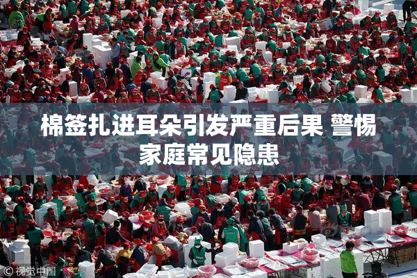 棉签扎进耳朵引发严重后果 警惕家庭常见隐患