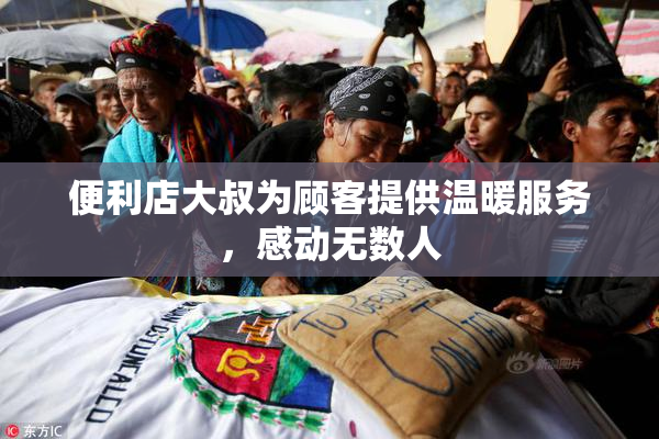 便利店大叔为顾客提供温暖服务，感动无数人