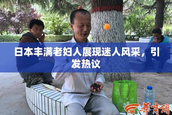 日本丰满老妇人展现迷人风采，引发热议