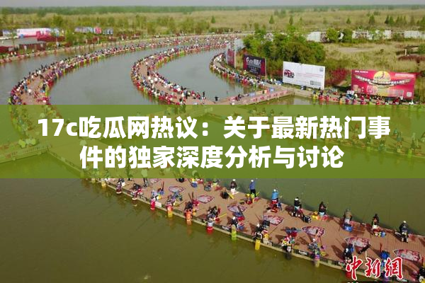 17c吃瓜网热议：关于最新热门事件的独家深度分析与讨论