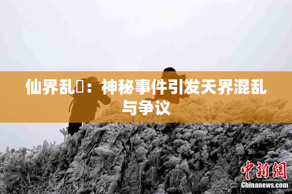 仙界乱婬：神秘事件引发天界混乱与争议