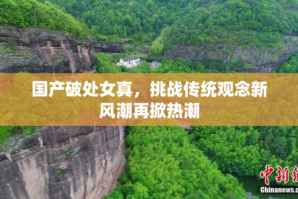 国产破处女真，挑战传统观念新风潮再掀热潮