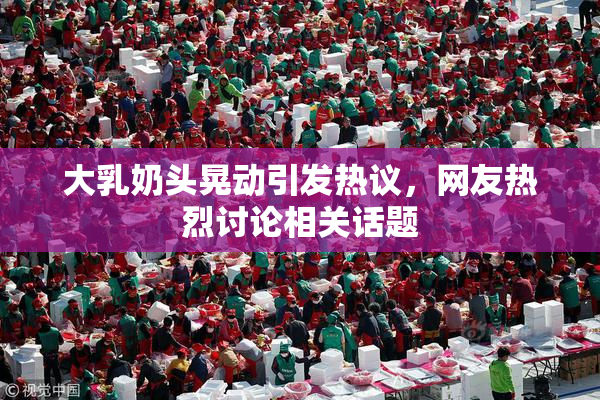 大乳奶头晃动引发热议，网友热烈讨论相关话题
