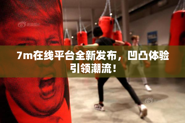 7m在线平台全新发布，凹凸体验引领潮流！