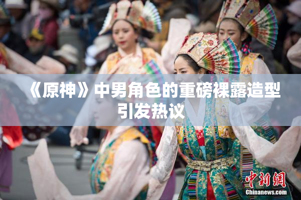《原神》中男角色的重磅裸露造型引发热议