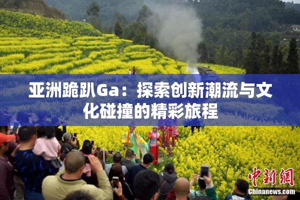 亚洲跪趴Ga：探索创新潮流与文化碰撞的精彩旅程