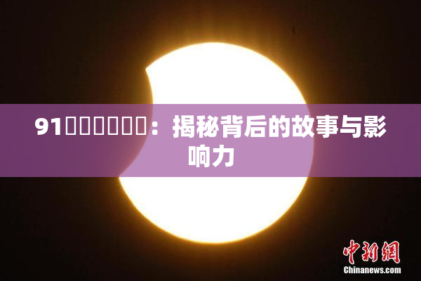 91❌‌❌‌❌‌：揭秘背后的故事与影响力