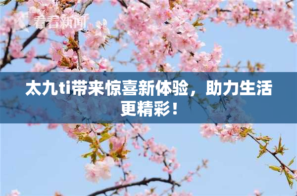 太九ti带来惊喜新体验，助力生活更精彩！