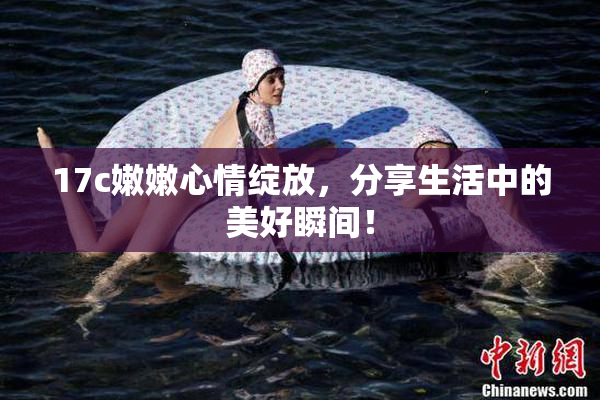 17c嫩嫩心情绽放，分享生活中的美好瞬间！
