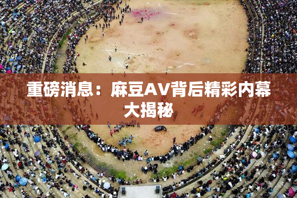 重磅消息：麻豆AV背后精彩内幕大揭秘