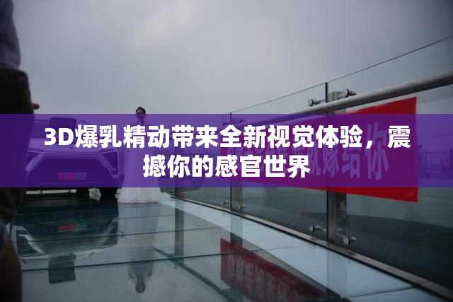 3D爆乳精动带来全新视觉体验，震撼你的感官世界