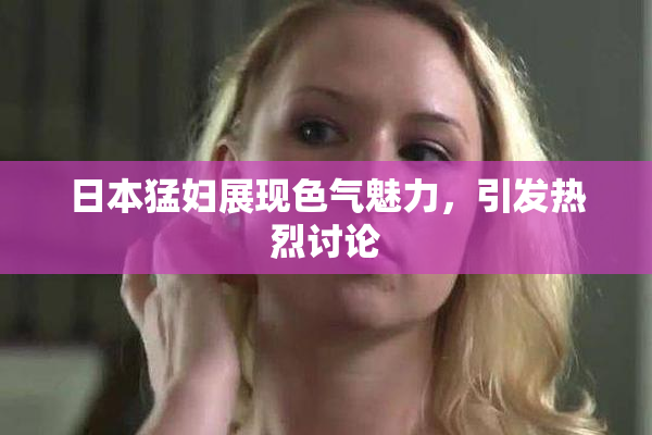 日本猛妇展现色气魅力，引发热烈讨论