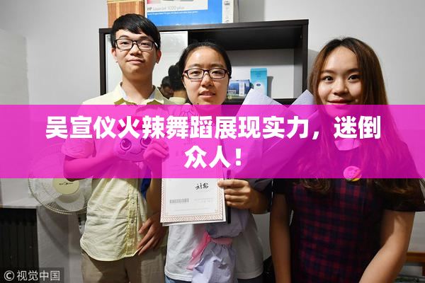 吴宣仪火辣舞蹈展现实力，迷倒众人！