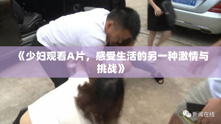 《少妇观看A片，感受生活的另一种激情与挑战》