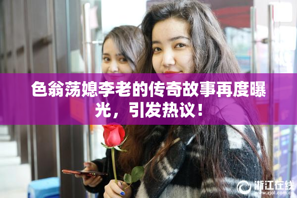 色翁荡媳李老的传奇故事再度曝光，引发热议！