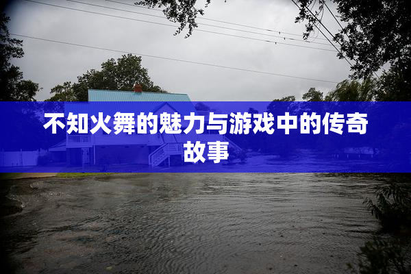 不知火舞的魅力与游戏中的传奇故事
