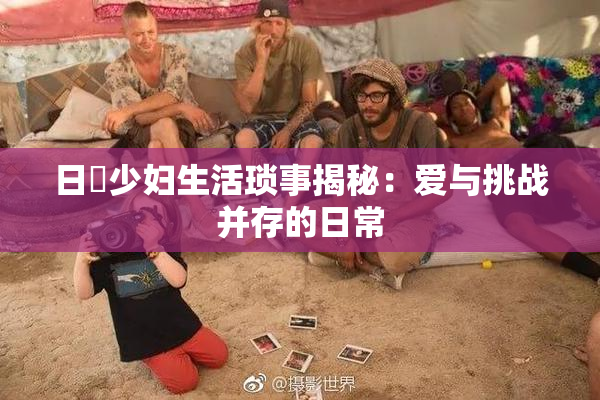 日夲少妇生活琐事揭秘：爱与挑战并存的日常