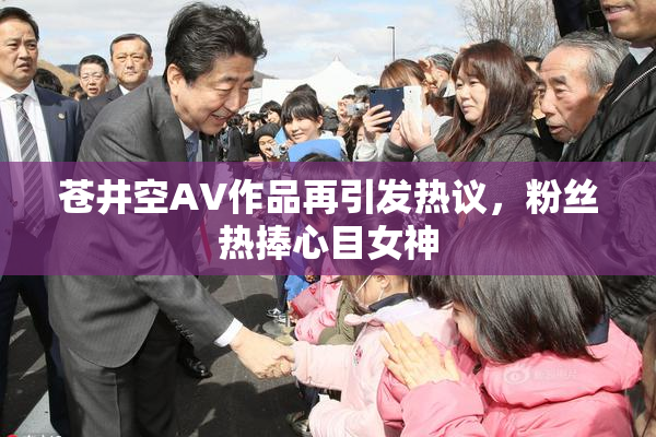 苍井空AV作品再引发热议，粉丝热捧心目女神