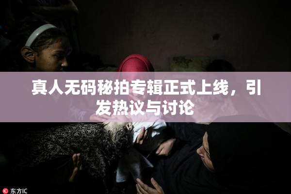 真人无码秘拍专辑正式上线，引发热议与讨论