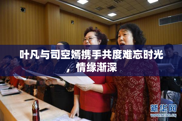 叶凡与司空嫣携手共度难忘时光，情缘渐深
