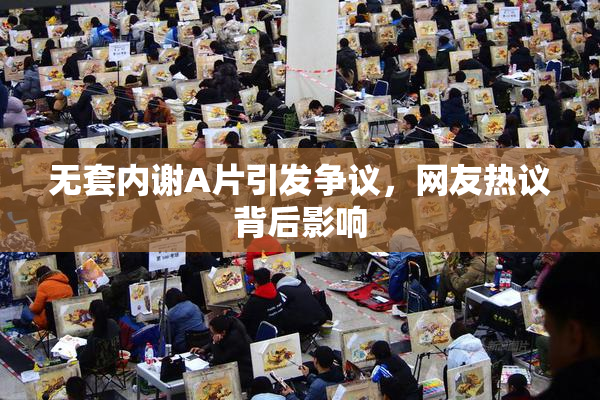 无套内谢A片引发争议，网友热议背后影响