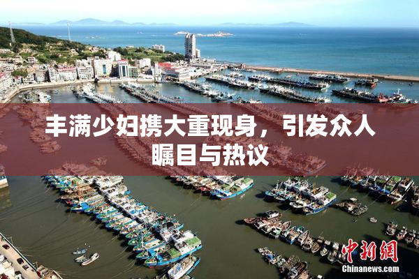 丰满少妇携大重现身，引发众人瞩目与热议