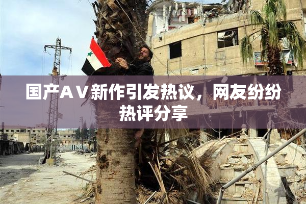 国产AⅤ新作引发热议，网友纷纷热评分享