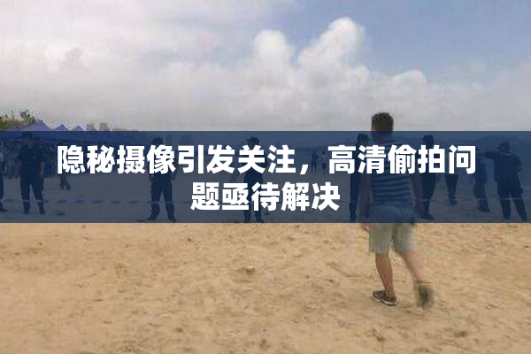 隐秘摄像引发关注，高清偷拍问题亟待解决