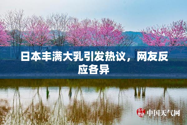 日本丰满大乳引发热议，网友反应各异