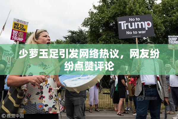 少萝玉足引发网络热议，网友纷纷点赞评论