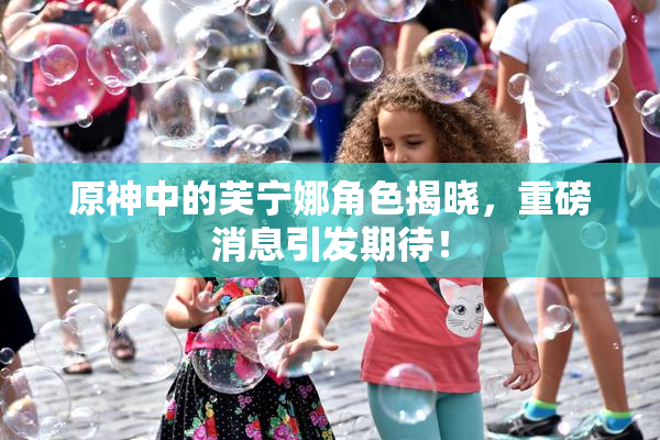 原神中的芙宁娜角色揭晓，重磅消息引发期待！