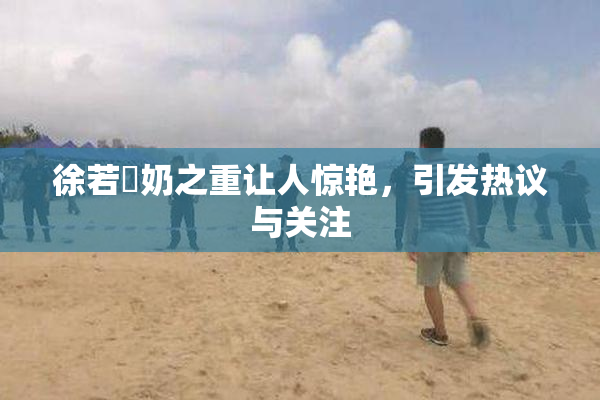 徐若瑄奶之重让人惊艳，引发热议与关注
