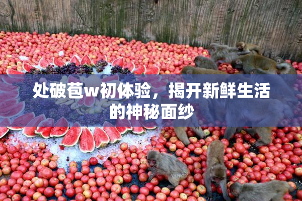 处破苞w初体验，揭开新鲜生活的神秘面纱