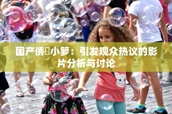 国产诱奷小箩：引发观众热议的影片分析与讨论