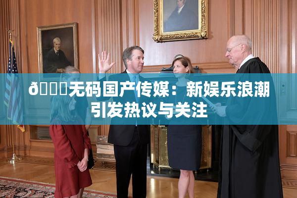 🔞无码国产传媒：新娱乐浪潮引发热议与关注