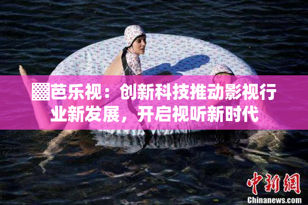 ▓芭乐视：创新科技推动影视行业新发展，开启视听新时代