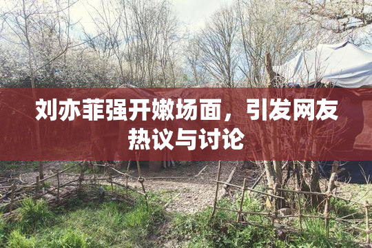 刘亦菲强开嫩场面，引发网友热议与讨论