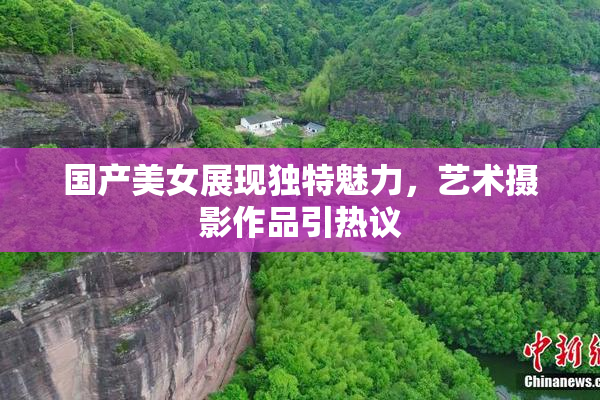国产美女展现独特魅力，艺术摄影作品引热议
