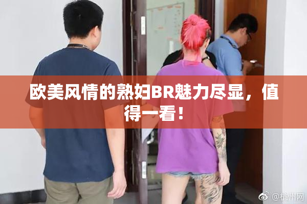 欧美风情的熟妇BR魅力尽显，值得一看！