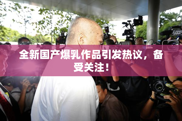 全新国产爆乳作品引发热议，备受关注！