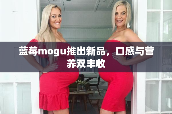 蓝莓mogu推出新品，口感与营养双丰收