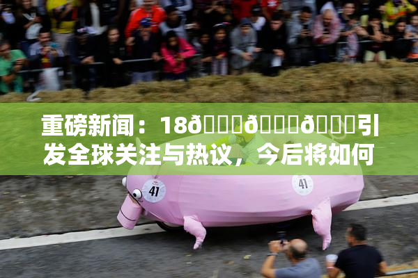 重磅新闻：18🔞🍆🍑引发全球关注与热议，今后将如何发展？