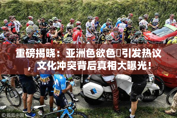 重磅揭晓：亚洲色欲色欱引发热议，文化冲突背后真相大曝光！