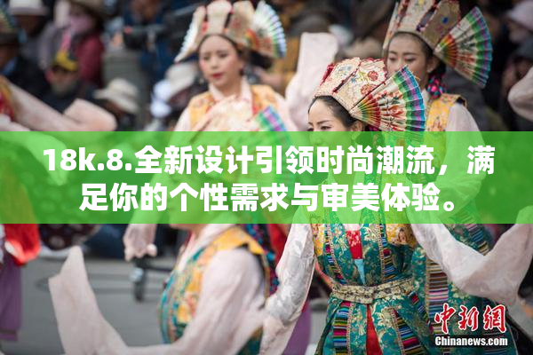 18k.8.全新设计引领时尚潮流，满足你的个性需求与审美体验。