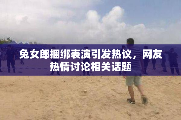 兔女郎捆绑表演引发热议，网友热情讨论相关话题