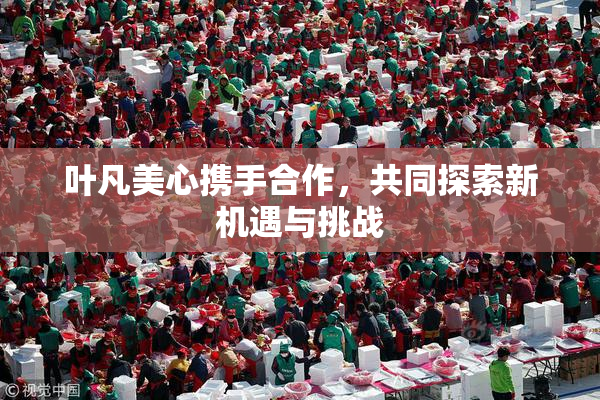 叶凡美心携手合作，共同探索新机遇与挑战