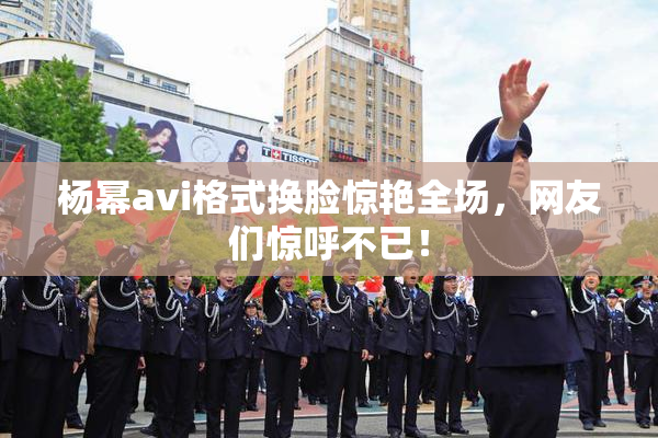 杨幂avi格式换脸惊艳全场，网友们惊呼不已！